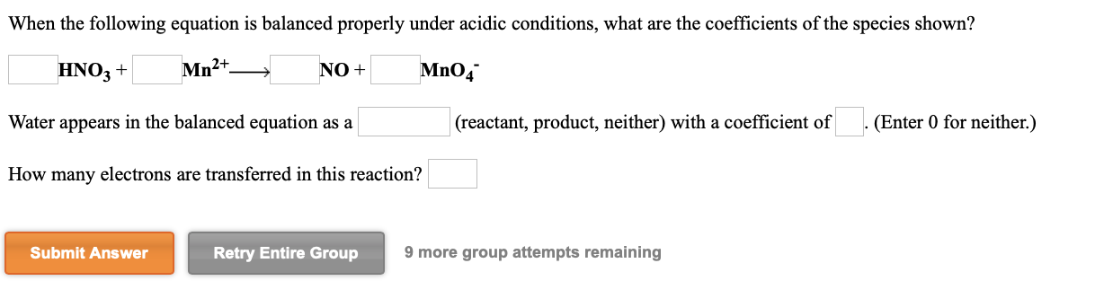When the following equation is balanced properly under acidic conditions, what are the coefficients of the species shown?
HNO3 +
Mn2+.
NO +
Mno,
Water appears in the balanced equation as a
(reactant, product, neither) with a coefficient of
(Enter 0 for neither.)
How many electrons are transferred in this reaction?
Submit Answer
Retry Entire Group
9 more group attempts remaining
