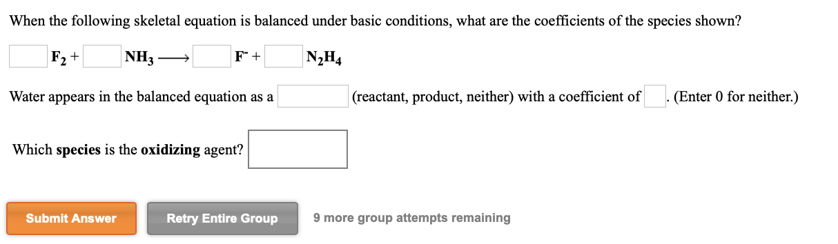 When the following skeletal equation is balanced under basic conditions, what are the coefficients of the species shown?
F2 +
NH3
N2H4
Water appears in the balanced equation as a
(reactant, product, neither) with a coefficient of
(Enter 0 for neither.)
Which species is the oxidizing agent?
Submit Answer
Retry Entire Group
9 more group attempts remaining
