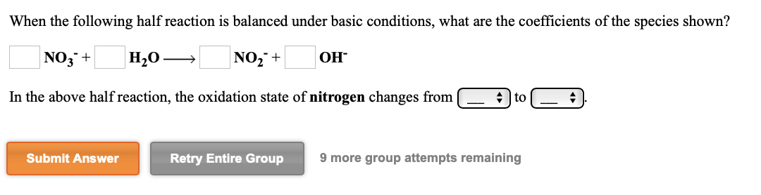 When the following half reaction is balanced under basic conditions, what are the coefficients of the species shown?
ОН
NO3+
Н,0 —
NO,+
In the above half reaction, the oxidation state of nitrogen changes from
to
Submit Answer
Retry Entire Group
9 more group attempts remaining
