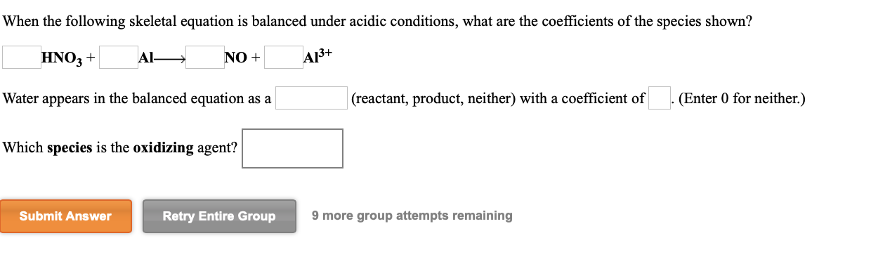 When the following skeletal equation is balanced under acidic conditions, what are the coefficients of the species shown?
Al
HNO3 +
NO +
A13+
Water appears in the balanced equation as a
(reactant, product, neither) with a coefficient of
(Enter 0 for neither.)
Which species is the oxidizing agent?
Submit Answer
Retry Entire Group
9 more group attempts remaining

