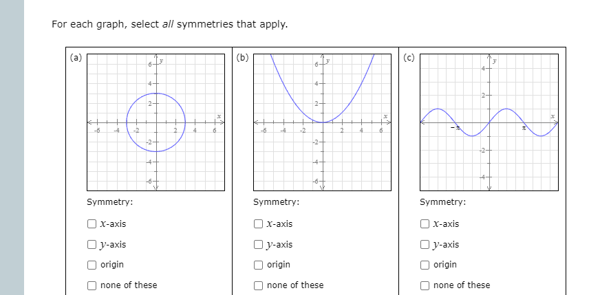 For each graph, select all symmetries that apply.
(b)
(c)
4-
4+
2-
2-
2-
-6
-4
-2
-6
-4
-2
-2
-2-
-2-
-4-
Symmetry:
Symmetry:
Symmetry:
| x-axis
| x-axis
|x-axis
Oy-axis
Oy-axis
Oy-axis
O origin
origin
O origin
none of these
none of these
none of these
