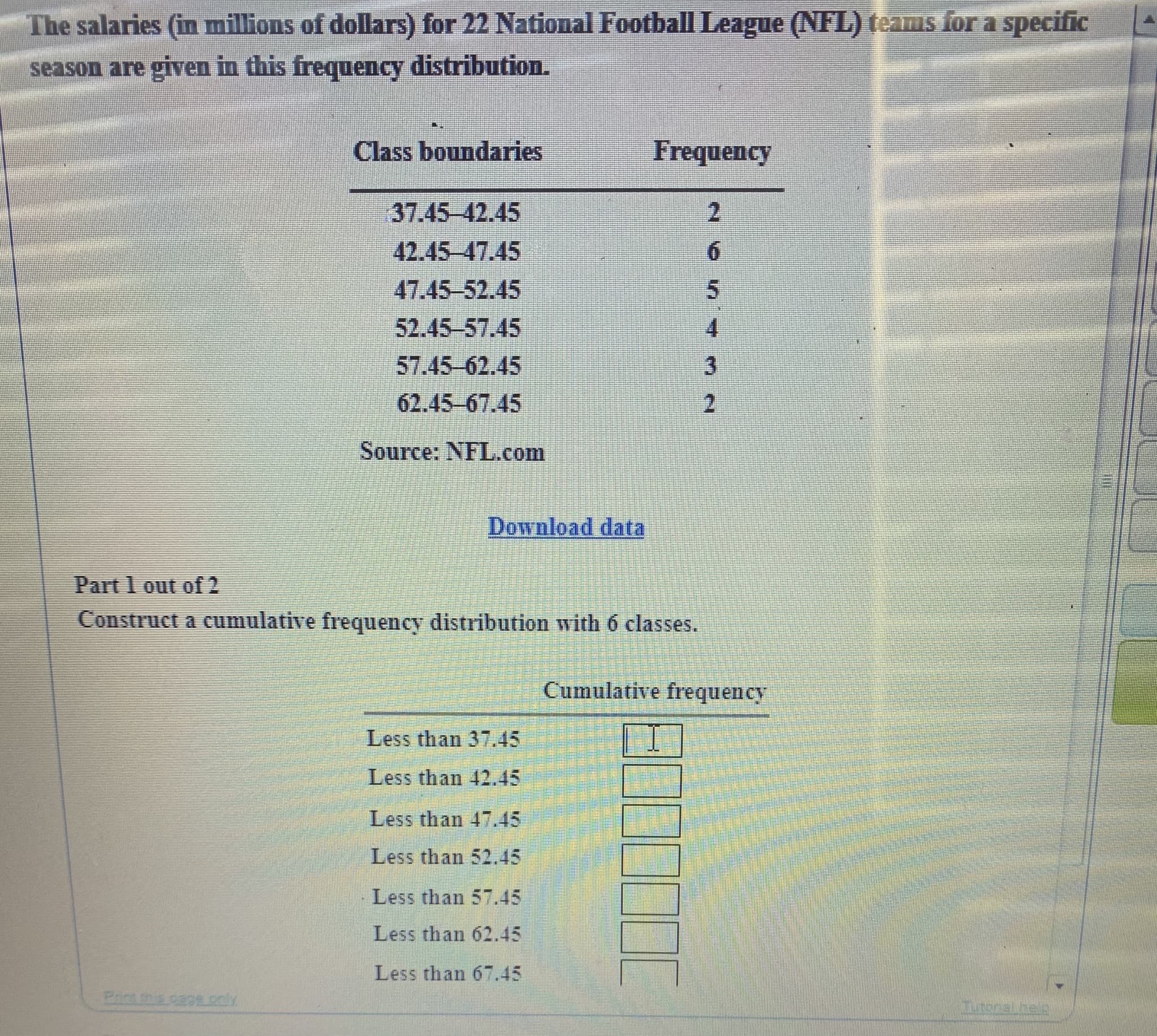 The salaries (in millions of dollars) for 22 National Football League (NFL) teams for a specific
season are given in this frequency distribution.
Class boundaries
Frequency
37.45-42.45
2.
42.45-47.45
6.
47.45-52.45
5.
