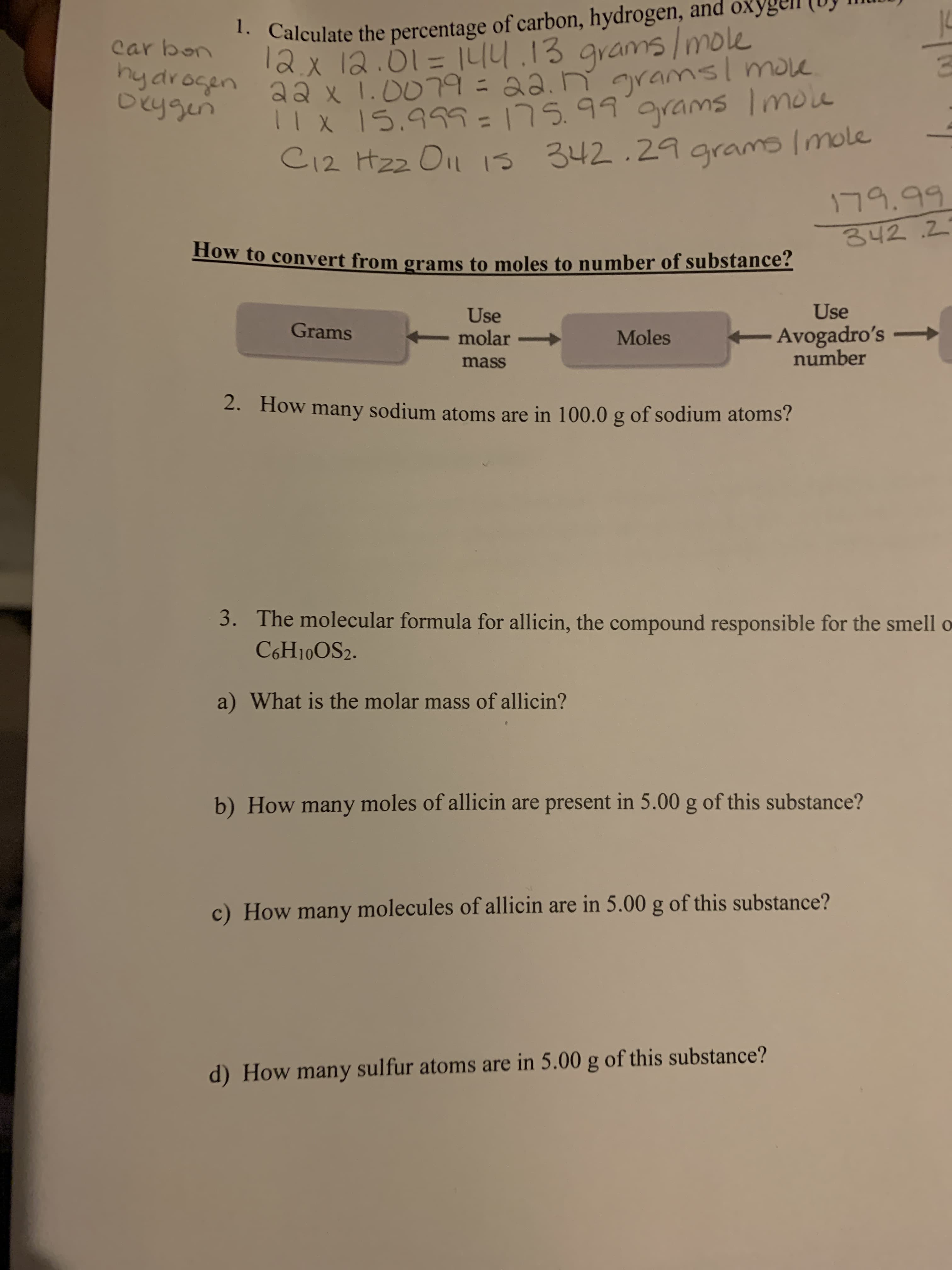 1. Calculate the percentage of carbon, hydrogen, and o
grams/mole
hydrocen aa x 1.0079=22.n gramsl move
|I X 15.99=175.99.9rams Imole
C12 Hzz Oil 1s 342.29 grams Imole
car bon
12x 12.01= 1L14.13
%3D
Deygen
179.99
342.2
How to convert from grams to moles to number of substance?
Use
Use
molar -
Grams
Avogadro's
number
Moles
mass
2. How many sodium atoms are in 100.0 g of sodium atoms?
The molecular formula for allicin, the compound responsible for the smell o
3.
C6H10OS2.
a) What is the molar mass of allicin?
b) How many moles of allicin are present in 5.00 g of this substance?
c) How many molecules of allicin are in 5.00 g of this substance?
d) How many sulfur atoms are in 5.00 g of this substance?
