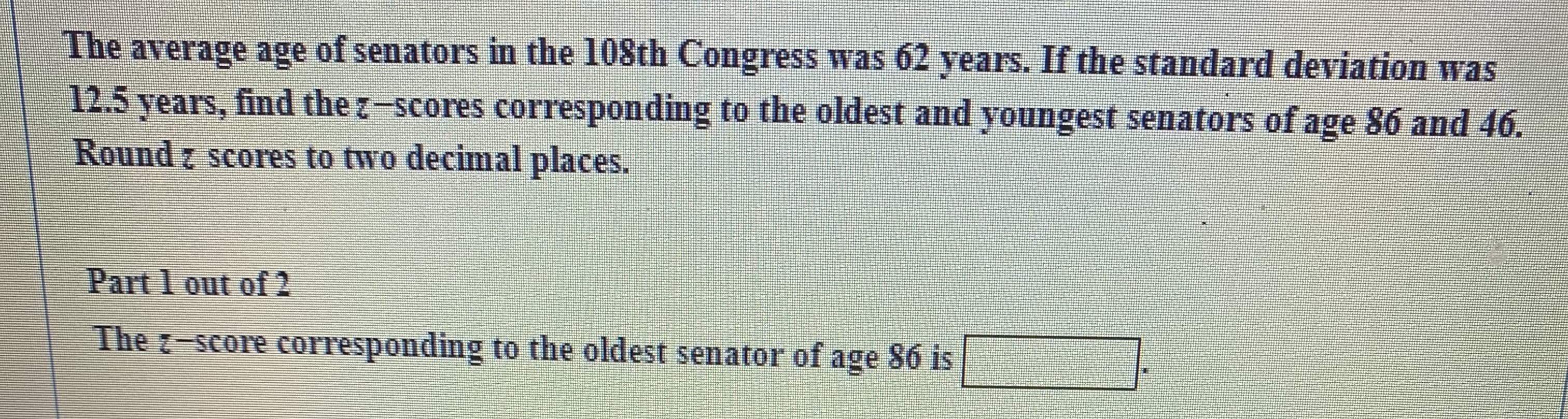 The average age of senators in the 108th Congress was 62 years. If the standard deviation was
12.5 years, find the z-scores corresponding to the oldest and youngest senators of age 86 and 46.
Round z scores to two decimal places.
