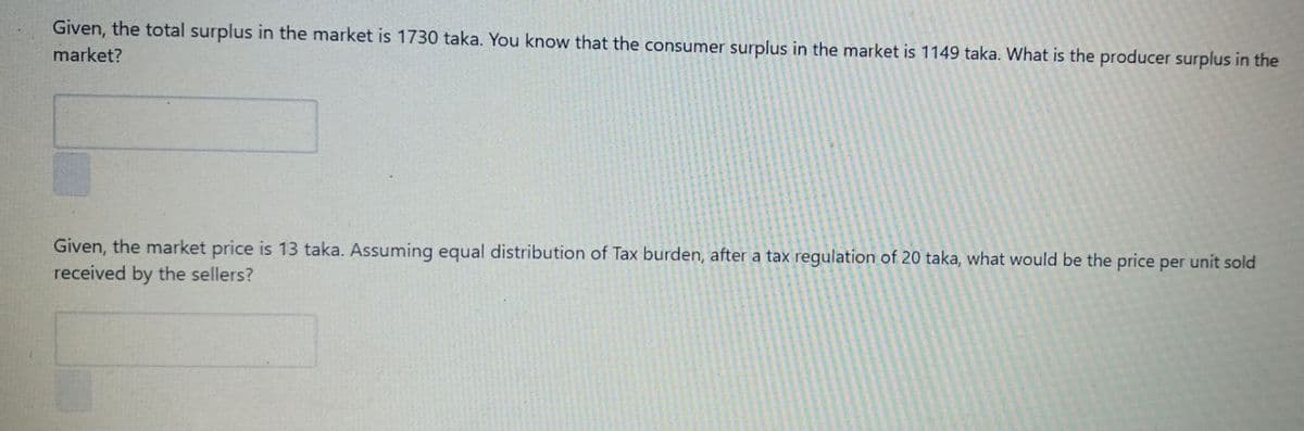 Given, the total surplus in the market is 1730 taka. You know that the consumer surplus in the market is 1149 taka. What is the producer surplus in the
market?
Given, the market price is 13 taka. Assuming equal distribution of Tax burden, after a tax regulation of 20 taka, what would be the price per unit sold
received by the sellers?
