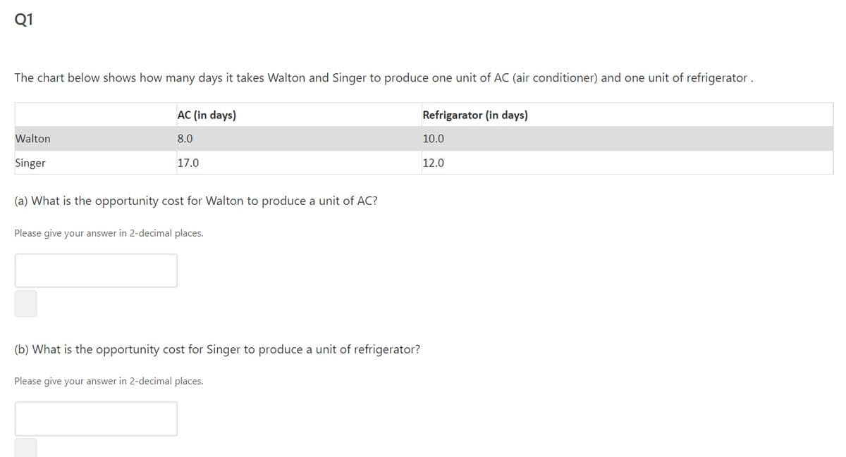Q1
The chart below shows how many days it takes Walton and Singer to produce one unit of AC (air conditioner) and one unit of refrigerator.
AC (in days)
Refrigarator (in days)
Walton
8.0
10.0
Singer
17.0
12.0
(a) What is the opportunity cost for Walton to produce a unit of AC?
Please give your answer in 2-decimal places.
(b) What is the opportunity cost for Singer to produce a unit of refrigerator?
Please give your answer in 2-decimal places.
