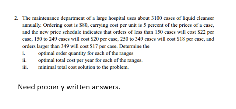2. The maintenance department of a large hospital uses about 3100 cases of liquid cleanser
annually. Ordering cost is $80, carrying cost per unit is 5 percent of the prices of a case,
and the new price schedule indicates that orders of less than 150 cases will cost $22 per
case, 150 to 249 cases will cost $20 per case, 250 to 349 cases will cost $18 per case, and
orders larger than 349 will cost $17 per case. Determine the
i.
optimal order quantity for each of the ranges
optimal total cost per year for each of the ranges.
minimal total cost solution to the problem.
ii.
iii.
Need properly written answers.
