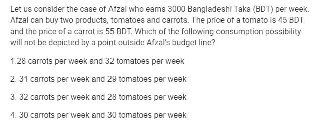 Let us consider the case of Afzal who earns 3000 Bangladeshi Taka (BDT) per week.
Afzal can buy two products, tomatoes and carrots. The price of a tomato is 45 BDT
and the price of a carrot is 55 BDT. Which of the following consumption possibility
will not be depicted by a point outside Afzaľ's budget line?
1.28 carrots per week and 32 tomatoes per week
2. 31 carrots per week and 29 tomatoes per week
3. 32 carrots per week and 28 tomatoes per week
4. 30 carrots per week and 30 tomatoes per week
