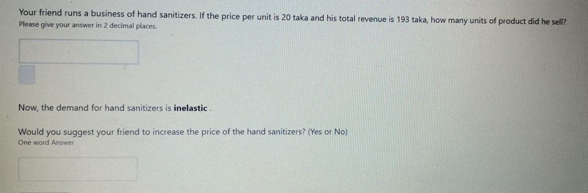 Your friend runs a business of hand sanitizers. If the price per unit is 20 taka and his total revenue is 193 taka, how many units of product did he sell?
Please give your answer in 2 decimal places.
Now, the demand for hand sanitizers is inelastic .
Would you suggest your friend to increase the price of the hand sanitizers? (Yes or No)
One word Answer
