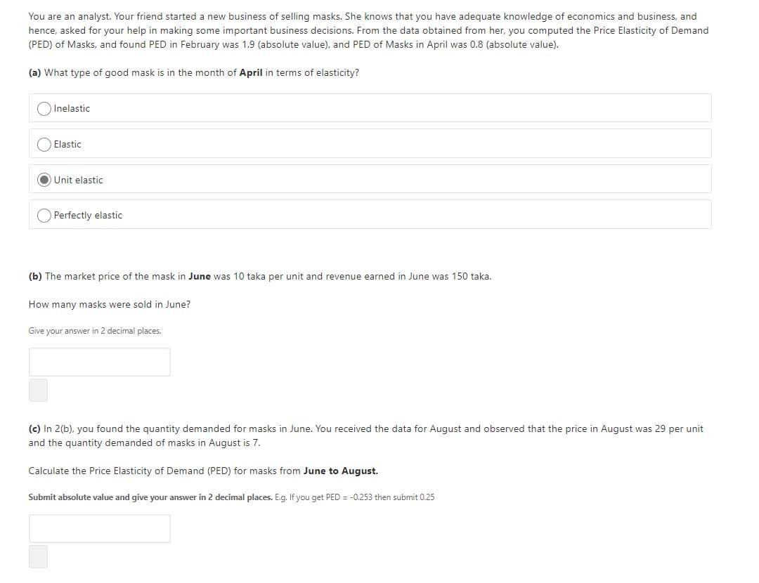You are an analyst. Your friend started a new business of selling masks. She knows that you have adequate knowledge of economics and business, and
hence, asked for your help in making some important business decisions. From the data obtained from her, you computed the Price Elasticity of Demand
(PED) of Masks, and found PED in February was 1.9 (absolute value), and PED of Masks in April was 0.8 (absolute value).
(a) What type of good mask is in the month of April in terms of elasticity?
O Inelastic
Elastic
O Unit elastic
O Perfectly elastic
(b) The market price of the mask in June was 10 taka per unit and revenue earned in June was 150 taka.
How many masks were sold in June?
Give your answer in 2 decimal places.
(c) In 2(b), you found the quantity demanded for masks in June. You received the data for August and observed that the price in August was 29 per unit
and the quantity demanded of masks in August is 7.
Calculate the Price Elasticity of Demand (PED) for masks from June to August.
Submit absolute value and give your answer in 2 decimal places. E.g. If you get PED = -0.253 then submit 0.25
