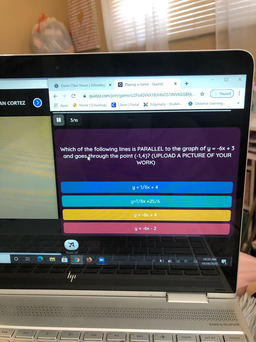 S Zoom Class Hours | Schoolog x
a Playing a Game - Quizizz
+
Paused
i quizizz.com/join/game/U2FsdGVkX183HIsOS1INVKGGBfjk.
AN CORTEZ
E Apps O Home | Schoology
C Clever | Portal X Edgenuity - Studen.
9 Distance Learning...
%3D
3/10
Which of the following lines is PARALLEL to the graph of y = -6x + 3
and goes through the point (-1,4)? (UPLOAD A PICTURE OF YOUR
WORK)
y = 1/6x + 4
y=1/6x +25/6
y = -6x + 4
y = -6x - 2
Music off
10:35 AM
10/28/2020
BANG & OLUFSEN
insert
prt sc
delete
