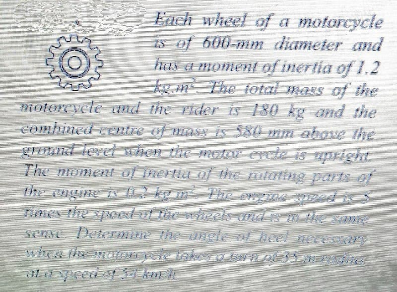 Each wheel of a motorcycle
Is of 600-mm diameter and
hN Ga momenl of inertia of 1.2
kg m The total mass of the
motoreycle and the rider is 180 kg and the
combined centre of mas is 380 mm above the
grund level when the motor evele is upright.
The momentt of inertie o The mlaling parts of
the engine iv 0! kgm The engne speed i
