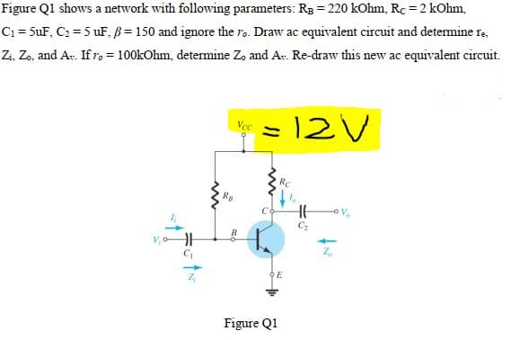 Figure Q1 shows a network with following parameters: R3 = 220 kOhm, Rc = 2 kOhm,
Ci = 5uF, C2 = 5 uF, B = 150 and ignore the ro. Draw ac equivalent circuit and determine re,
Zi, Zo, and Av. If ro = 100kOhm, determine Zo and Ar. Re-draw this new ac equivalent circuit.
%3D
= 12V
Vcc
RC
ov
Figure Q1
