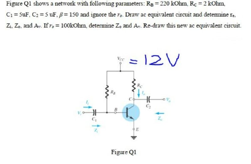 Figure Ql shows a network with following parameters: Rg 220 kOhm, Rc 2 kOhm,
C1 = 5uF, C2 = 5 uF, B= 150 and ignore the ro. Draw ac equivalent circuit and determine re,
Zi, Zo, and Av. Ifr. = 100kOhm, determine Z, and Ar. Re-draw this new ac equivalent circuit.
*= 12V
Vcc
RC
Rg
E
Figure Q1
