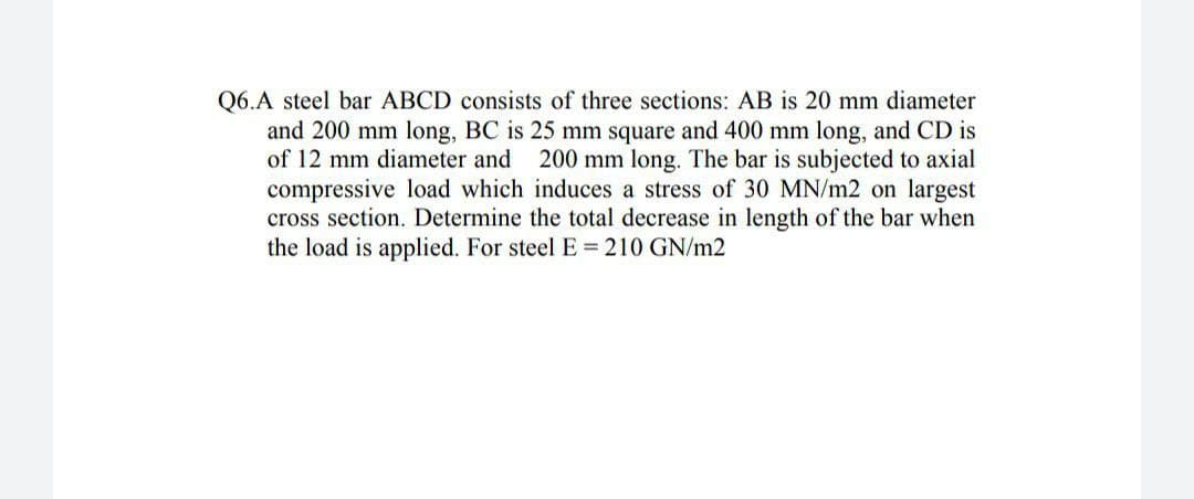 Q6.A steel bar ABCD consists of three sections: AB is 20 mm diameter
and 200 mm long, BC is 25 mm square and 400 mm long, and CD is
of 12 mm diameter and
200 mm long. The bar is subjected to axial
compressive load which induces a stress of 30 MN/m2 on largest
cross section. Determine the total decrease in length of the bar when
the load is applied. For steel E = 210 GN/m2
