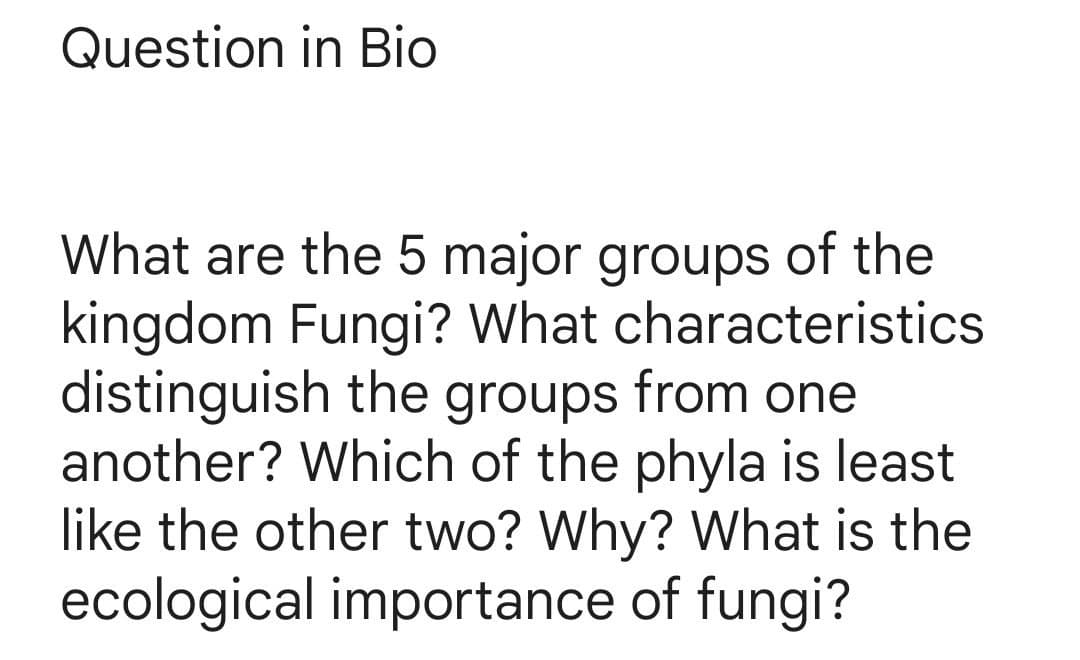 Question in Bio
What are the 5 major groups of the
kingdom Fungi? What characteristics
distinguish the groups from one
another? Which of the phyla is least
like the other two? Why? What is the
ecological importance of fungi?
