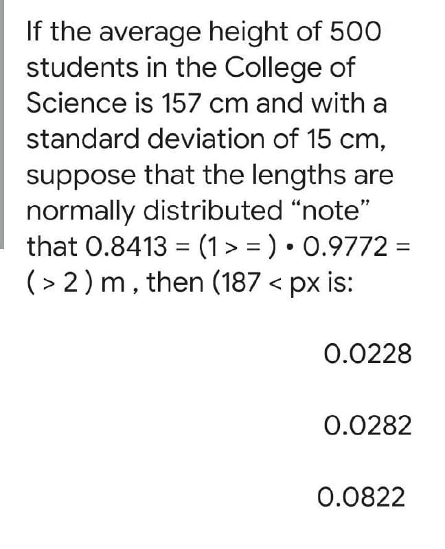 If the average height of 500
students in the College of
Science is 157 cm and with a
standard deviation of 15 cm,
suppose that the lengths are
normally distributed "note"
that 0.8413 = (1> = ) • 0.9772 =
(> 2) m, then (187 < px is:
0.0228
0.0282
0.0822
