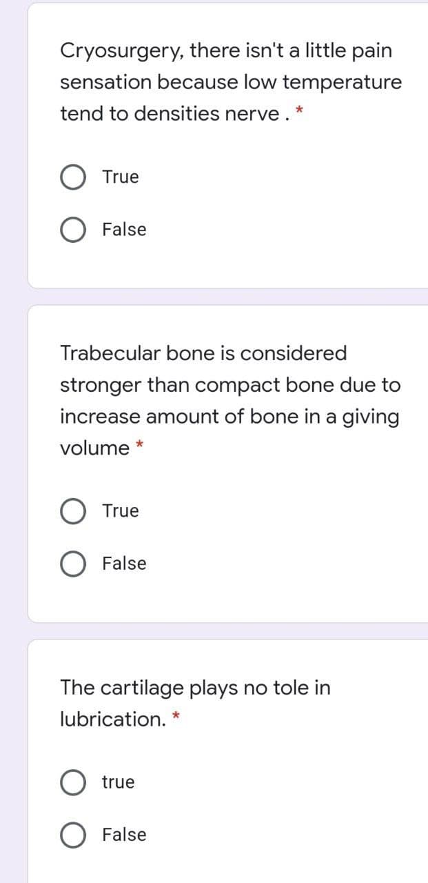 Cryosurgery, there isn't a little pain
sensation because low temperature
tend to densities nerve . *
True
O False
Trabecular bone is considered
stronger than compact bone due to
increase amount of bone in a giving
volume *
True
O False
The cartilage plays no tole in
lubrication. *
true
False
