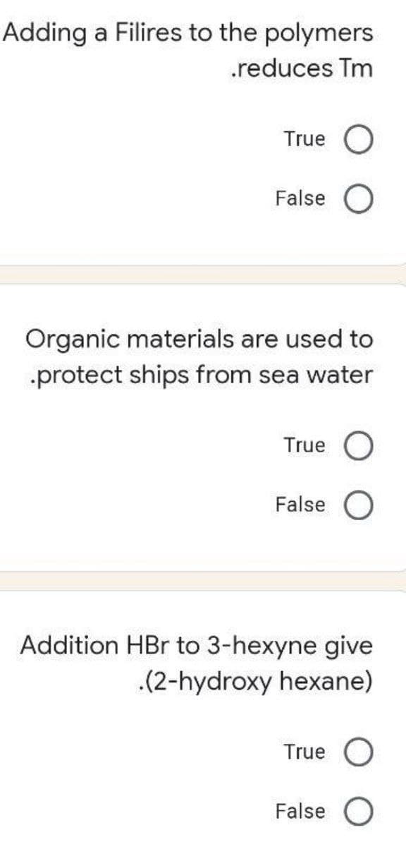 Adding a Filires to the polymers
.reduces Tm
True O
False
Organic materials are used to
-protect ships from sea water
True O
False O
Addition HBr to 3-hexyne give
.(2-hydroxy hexane)
True
False O
