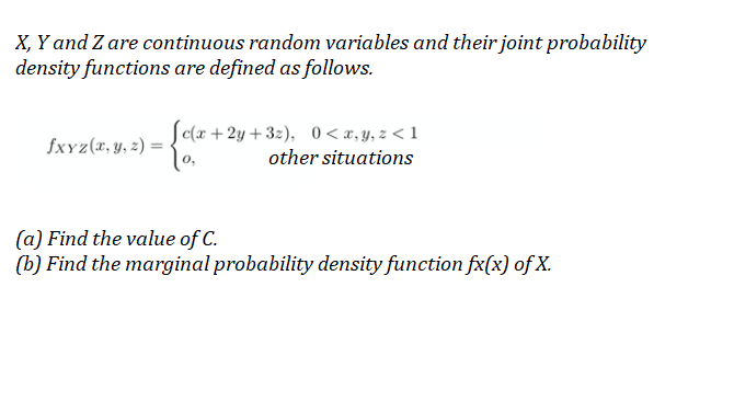 X, Y and Z are continuous random variables and their joint probability
density functions are defined as follows.
Sc(x +2y +32), 0< x, y, z < 1
fxYz(x, y, z) =
other situations
(a) Find the value of C.
(b) Find the marginal probability density function fx(x) of X.
