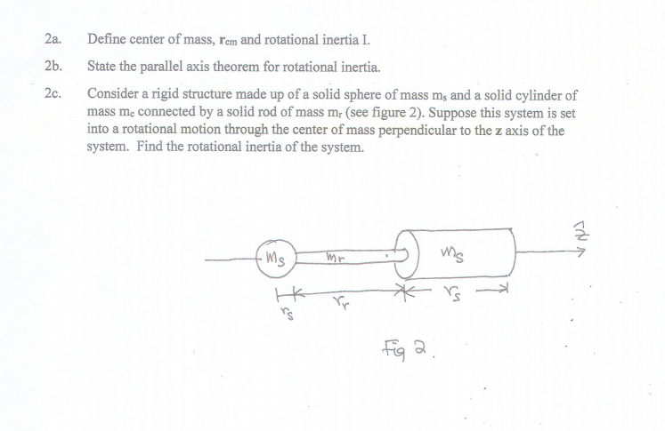 2a.
2b.
2c.
Define center of mass, rem and rotational inertia I
State the parallel axis theorem for rotational inertia.
Consider a rigid structure made up of a solid sphere of mass ms and a solid cylinder of
mass me connected by a solid rod of mass mr (see figure 2). Suppose this system is set
into a rotational motion through the center of mass perpendicular to the z axis of the
system. Find the rotational inertia of the system.
ms
码a.
