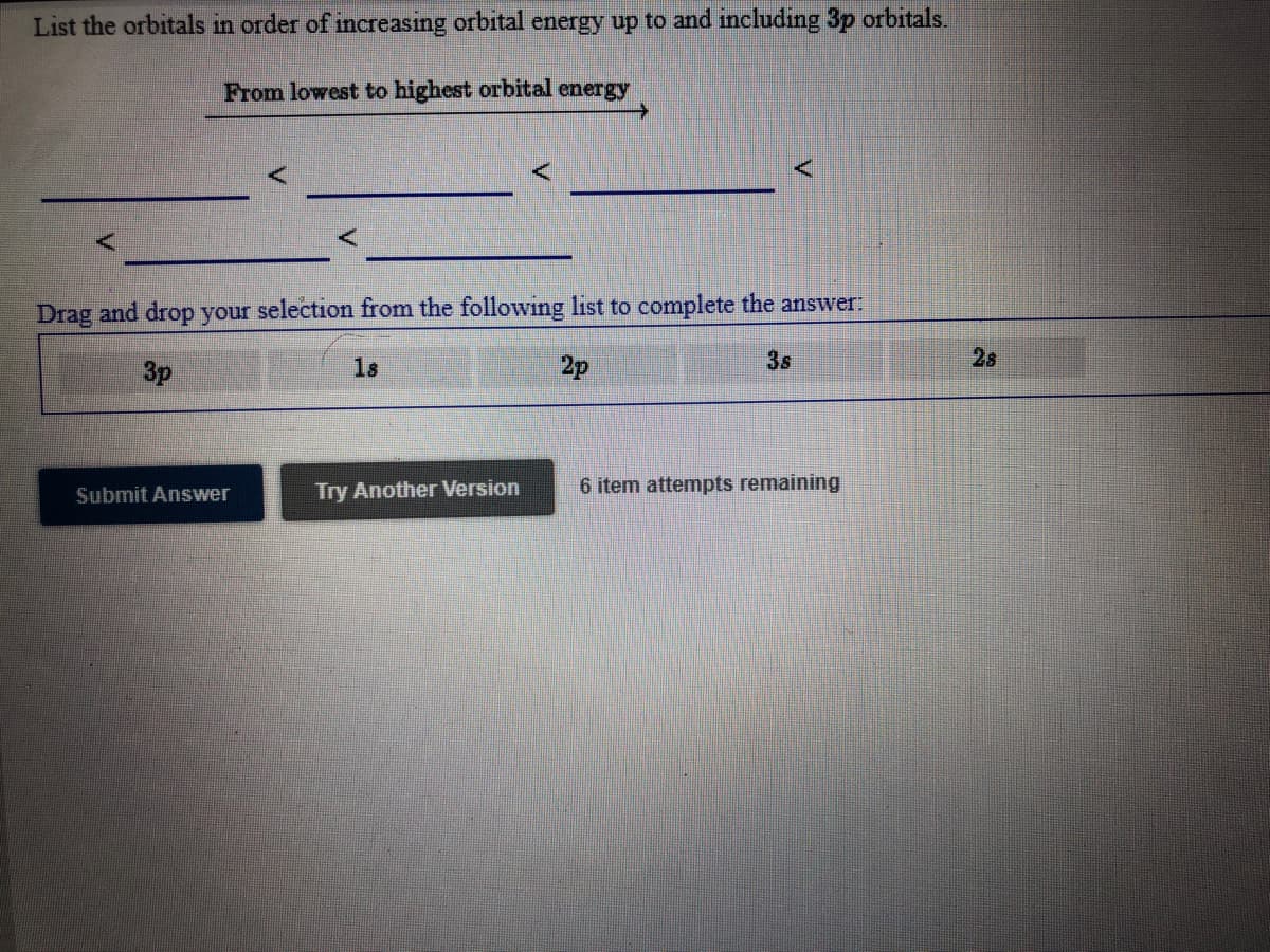 List the orbitals in order of increasing orbital energy up to and including 3p orbitals.
From lowest to highest orbital energy
Drag and drop your selection from the following list to complete the answer:
3p
1s
2p
3s
2s
Try Another Version
6 item attempts remaining
Submit Answer
