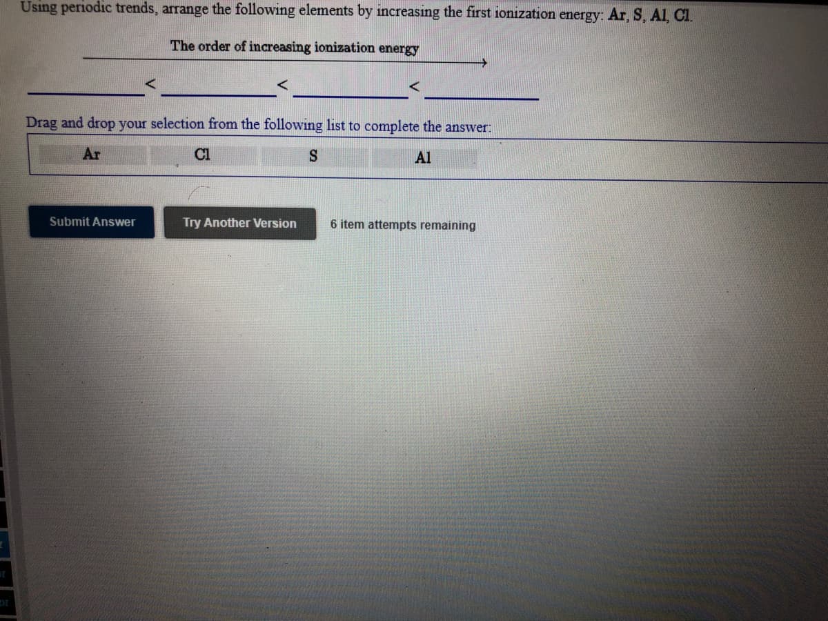 Using periodic trends, arrange the following elements by increasing the first ionization energy: Ar, S, Al Cl.
The order of increasing ionization energy
Drag and drop your selection from the following list to complete the answer:
Ar
Cl
Al
Submit Answer
Try Another Version
6 item attempts remaining
