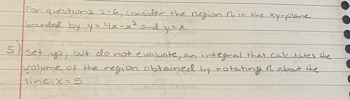 For questions 1-6,consider the negion Rin the xy-plame
bounded byy=x-x² and
y=X.
set yp, but clo not evaluate, an integral that calculates the
yolume ot the region obtained by rotating R about the
line X=S
