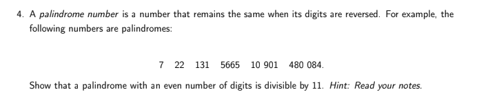 4. A palindrome number is a number that remains the same when its digits are reversed. For example, the
following numbers are palindromes:
7 22 131 5665 10 901 480 084.
Show that a palindrome with an even number of digits is divisible by 11. Hint: Read your notes.
