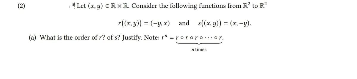 (2)
I Let (x, y) e R × R. Consider the following functions from R? to R?
r((x, y)) = (-y, x)
and s((x, y)) = (x, -y).
(a) What is the order of r? of s? Justify. Note: r" = r ororo...o r.
n times
