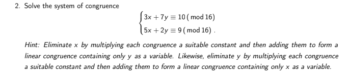 2. Solve the system of congruence
3x + 7y = 10 ( mod 16)
(5x +2y = 9 (mod 16) .
Hint: Eliminate x by multiplying each congruence a suitable constant and then adding them to form a
linear congruence containing only y as a variable. Likewise, eliminate y by multiplying each congruence
a suitable constant and then adding them to form a linear congruence containing only x as a variable.
