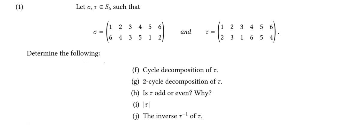 (1)
Let o, t E S, such that
1
2 3
4 5 6
1
2 3 4 5 6
=
and
6 4 3
5 1
2
2 3 1 6 5 4
Determine the following:
(f) Cycle decomposition of r.
(g) 2-cycle decomposition of r.
(h) Is t odd or even? Why?
(i) |디
(j) The inverse t¬1 of t.
