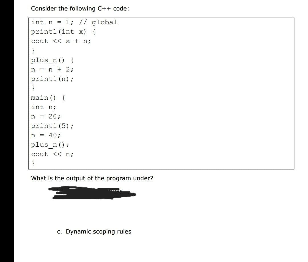 Consider the following C++ code:
int n
= 1; // global
print1 (int x) {
cout << x + n;
}
plus_n () {
n = n + 2;
print1 (n);
}
main () {
int n;
n = 20;
print1 (5);
n = 40;
plus_n ();
cout << n;
What is the output of the program under?
c. Dynamic scoping rules
