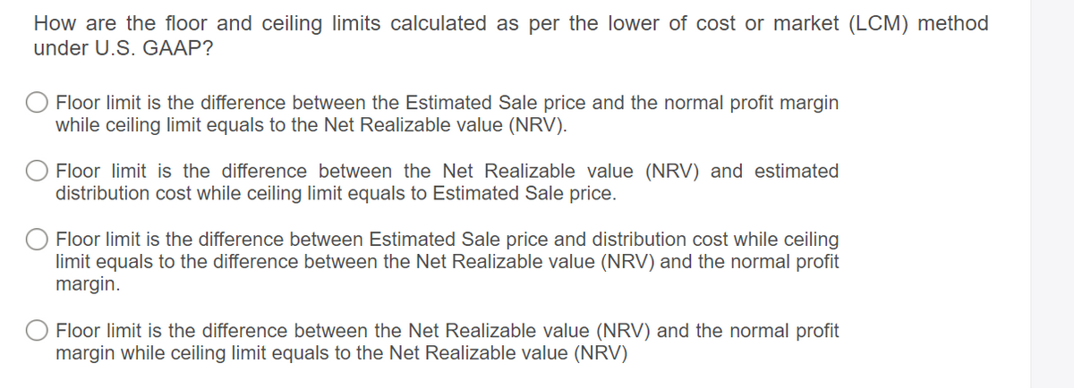 How are the floor and ceiling limits calculated as per the lower of cost or market (LCM) method
under U.S. GAAP?
Floor limit is the difference between the Estimated Sale price and the normal profit margin
while ceiling limit equals to the Net Realizable value (NRV).
Floor limit is the difference between the Net Realizable value (NRV) and estimated
distribution cost while ceiling limit equals to Estimated Sale price.
Floor limit is the difference between Estimated Sale price and distribution cost while ceiling
limit equals to the difference between the Net Realizable value (NRV) and the normal profit
margin.
Floor limit is the difference between the Net Realizable value (NRV) and the normal profit
margin while ceiling limit equals to the Net Realizable value (NRV)
