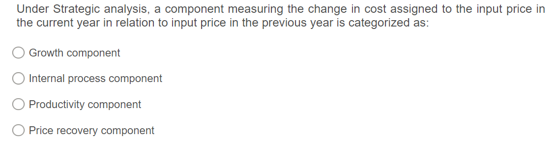 Under Strategic analysis, a component measuring the change in cost assigned to the input price in
the current year in relation to input price in the previous year is categorized as:
Growth component
Internal process component
Productivity component
Price recovery component
