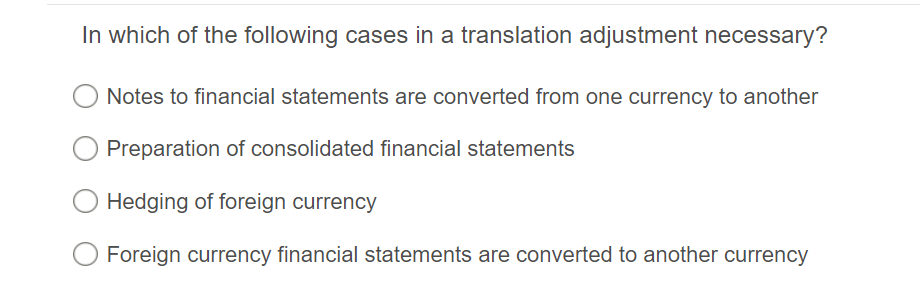 In which of the following cases in a translation adjustment necessary?
Notes to financial statements are converted from one currency to another
Preparation of consolidated financial statements
Hedging of foreign currency
Foreign currency financial statements are converted to another currency
