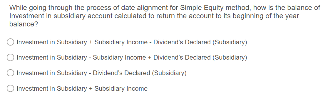 While going through the process of date alignment for Simple Equity method, how is the balance of
Investment in subsidiary account calculated to return the account to its beginning of the year
balance?
Investment in Subsidiary + Subsidiary Income - Dividend's Declared (Subsidiary)
Investment in Subsidiary - Subsidiary Income + Dividend's Declared (Subsidiary)
Investment in Subsidiary - Dividend's Declared (Subsidiary)
O Investment in Subsidiary + Subsidiary Income
