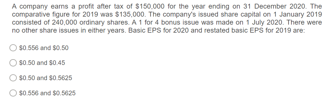 A company earns a profit after tax of $150,000 for the year ending on 31 December 2020. The
comparative figure for 2019 was $135,000. The company's issued share capital on 1 January 2019
consisted of 240,000 ordinary shares. A 1 for 4 bonus issue was made on 1 July 2020. There were
no other share issues in either years. Basic EPS for 2020 and restated basic EPS for 2019 are:
$0.556 and $0.50
$0.50 and $0.45
$0.50 and $0.5625
$0.556 and $0.5625
