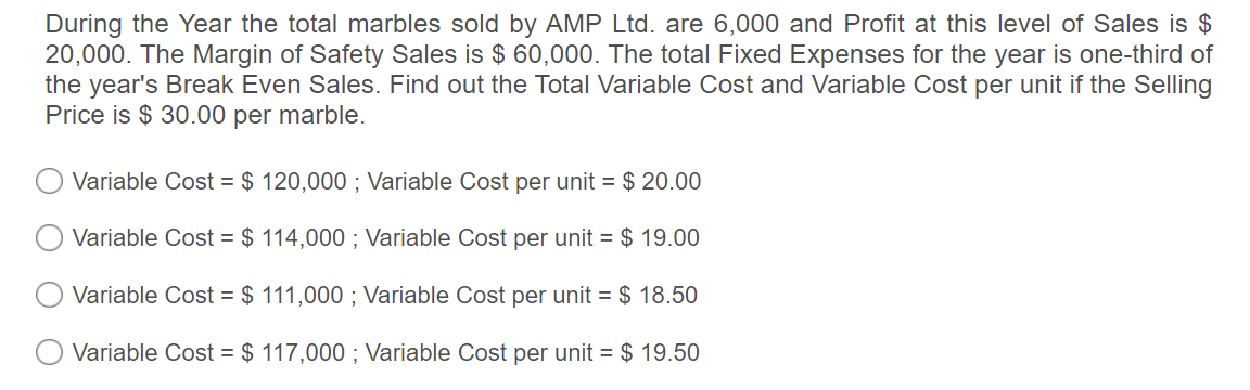 During the Year the total marbles sold by AMP Ltd. are 6,000 and Profit at this level of Sales is $
20,000. The Margin of Safety Sales is $ 60,000. The total Fixed Expenses for the year is one-third of
the year's Break Even Sales. Find out the Total Variable Cost and Variable Cost per unit if the Selling
Price is $ 30.00 per marble.
Variable Cost = $ 120,000 ; Variable Cost per unit = $ 20.00
Variable Cost = $ 114,000 ; Variable Cost per unit = $ 19.00
Variable Cost = $ 111,000 ; Variable Cost per unit = $ 18.50
O Variable Cost = $ 117,000 ; Variable Cost per unit = $ 19.50
