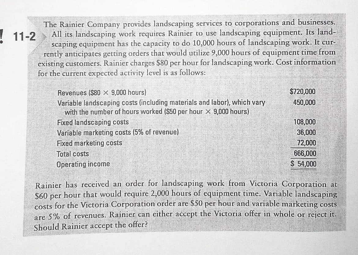 The Rainier Company provides landscaping services to corporations and businesses.
All its landscaping work requires Rainier to use landscaping equipment. Its land-
scaping equipment has the capacity to do 10,000 hours of landscaping work. It cur-
rently anticipates getting orders that would utilize 9,000 hours of equipment time from
existing customers. Rainier charges $80 per hour for landscaping work. Cost information
for the current expected activity level is as follows:
! 11-2
$720,000
450,000
Revenues ($80 X 9,000 hours)
Variable landscaping costs (including materials and labor), which vary
with the number of hours worked ($50 per hour × 9,000 hours)
Fixed landscaping costs
Variable marketing costs (5% of revenue)
Fixed marketing costs
Total costs
108,000
36,000
72,000
666,000
$ 54,000
Operating income
Rainier has received an order for landscaping work fromn Victoria Corporation at
S60 per hour that would require 2,000 hours of equipment time. Variable landscaping
costs for the Victoria Corporation order are $50 per hour and variable marketing costs
are 5% of revenues. Rainier can cither accept the Victoria offer in whole or reject it.
Should Rainier accept the offer?
