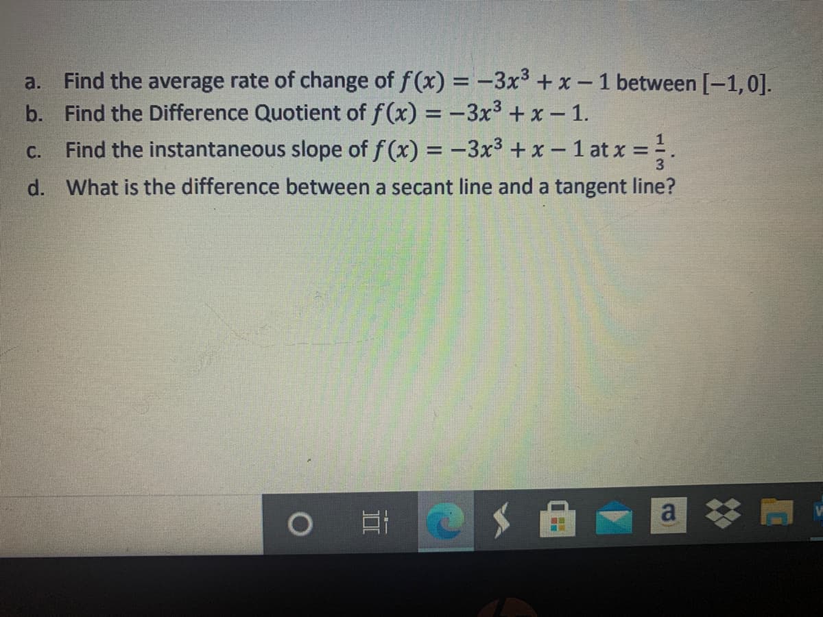 a. Find the average rate of change of f(x) = -3x³ +x -1 between [-1,0].
b. Find the Difference Quotient of f(x) = -3x3+ x- 1.
Find the instantaneous slope of f (x) = -3x3 +x – 1 at x =.
C.
d. What is the difference between a secant line and a tangent line?
a
