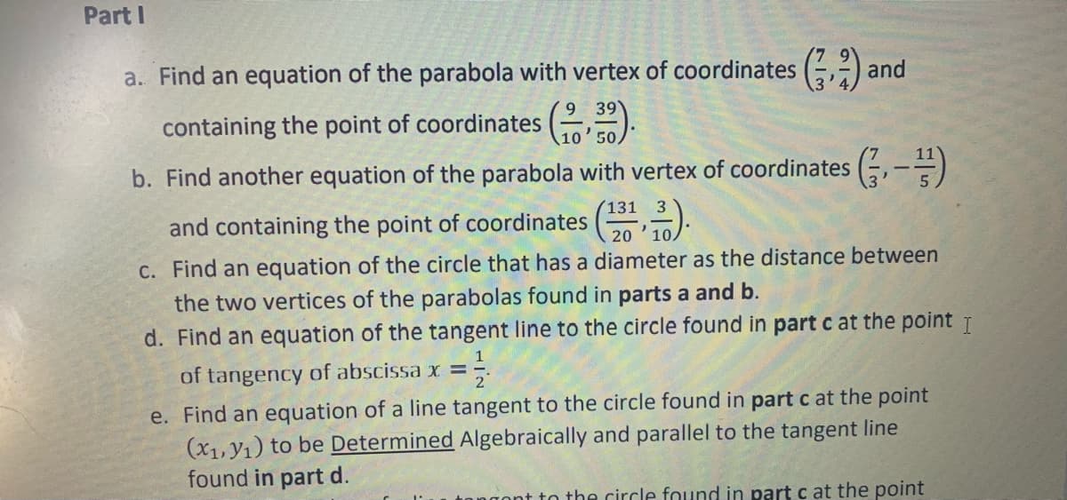 Part I
a. Find an equation of the parabola with vertex of coordinates (,2) and
containing the point of coordinates (2).
b. Find another equation of the parabola with vertex of coordinates (, -=)
(131
and containing the point of coordinates ( ).
20
C. Find an equation of the circle that has a diameter as the distance between
the two vertices of the parabolas found in parts a and b.
d. Find an equation of the tangent line to the circle found in part c at the point T
of tangency of abscissa x =
e. Find an equation of a line tangent to the circle found in part c at the point
(x1, Y1) to be Determined Algebraically and parallel to the tangent line
found in part d.
nt to the circle found in part c at the point
