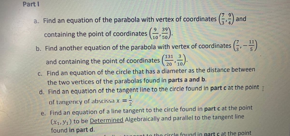 Part I
a. Find an equation of the parabola with vertex of coordinates (-,-) and
4.
6.
9 39
containing the point of coordinates (,
10 50
11
b. Find another equation of the parabola with vertex of coordinates (, -=)
131
3.
and containing the point of coordinates (,).
20
10
C. Find an equation of the circle that has a diameter as the distance between
the two vertices of the parabolas found in parts a and b.
d. Find an equation of the tangent line to the circle found in part c at the point T
of tangency of abscissa x =
2.
e. Find an equation of a line tangent to the circle found in part c at the point
(X1, V1) to be Determined Algebraically and parallel to the tangent line
found in part d.
gont to the circle found in partc at the point
