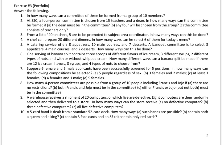 Exercise #3 (Portfolio)
Answer the following.
1. In how many ways can a committee of three be formed from a group of 10 members?
2. At SSC, a four-person committee is chosen from 15 teachers and a dean. In how many ways can the committee
be formed if (a) the dean must be in the committee? (b) any four will be chosen from the group? (c) the committee
consists of teachers only?
3. From a list of 40 teachers, 5 are to be promoted to subject area coordinator. In how many ways can this be done?
4. A chef can prepare 20 different dinners. In how many ways can he select 6 of them for today's menu?
5. A catering service offers 8 appetizers, 10 main courses, and 7 desserts. A banquet committee is to select 3
appetizers, 4 main courses, and 2 desserts. How many ways can this be done?
6. One serving of banana split contains three scoops of different flavors of ice cream, 3 different syrups, 2 different
types of nuts, and with or without whipped cream. How many different ways can a banana split be made if there
are 12 ice cream flavors, 8 syrups, and 4 types of nuts to choose from?
7. Suppose 6 female and 5 male applicants have been successfully screened for 5 positions. In how many ways can
the following compositions be selected? (a) 5 people regardless of sex. (b) 3 females and 2 males; (c) at least 3
females; (d) 4 females and 1 male; (e) 5 females.
8. How many 4-person committees are possible from a group of 10 people including Francis and Jojo if (a) there are
no restrictions? (b) both Francis and Jojo must be in the committee? (c) either Francis or Jojo (but not both) must
be in the committee?
9. Awarehouse receives a shipment of 20 computers, of which five are defective. Eight computers are then randomly
selected and then delivered to a store. In how many ways can the store receive (a) no defective computer? (b)
three defective computers? (c) all five defective computers?
10. A 5-card hand is dealt from a standard 52-card deck. How many ways (a) such hands are possible? (b) contain both
a queen and a king? (c) contain 3 face cards and an 8? (d) contain only red cards?
