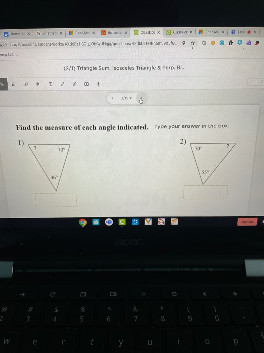 E Name: Ar X
G what is o x
H Chat, Me x
its itslearninx
O Classkick x
A Classkick x
H Chat, Me x
di 1st B O x
skick.com/#/account/student-works/AXdeCz1iSGq_jobcyJHqjg/questions/AXdbDLFORh6m09XJfG. O
prep, LLC -
(2/1) Triangle Sum, Isosceles Triangle & Perp. Bi...
3/15
Find the measure of each angle indicated. Type your answer in the box.
1)
2)
70°
70°
55°
46°
Sign out
acer
@
%23
$
%
&
3
4
6.
7
8.
9.
y
