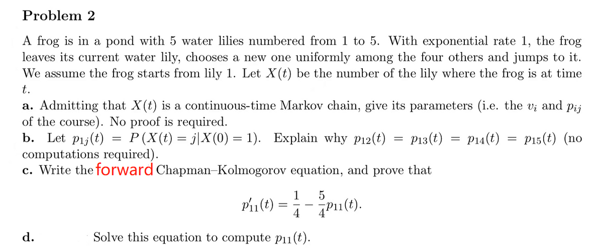 Problem 2
A frog is in a pond with 5 water lilies numbered from 1 to 5. With exponential rate 1, the frog
leaves its current water lily, chooses a new one uniformly among the four others and jumps to it.
We assume the frog starts from lily 1. Let X(t) be the number of the lily where the frog is at time
t.
a. Admitting that X(t) is a continuous-time Markov chain, give its parameters (i.e. the vi and Pij
of the course). No proof is required.
b. Let pij(t) = P (X(t) = j|X(0) = 1). Explain why p12(t)
P13(t) = P14(t) = P15(t) (no
computations required).
c. Write the forward
d.
Chapman-Kolmogorov equation, and prove
5
-Pu(t).
Pir(t) =
1
=
4
Solve this equation to compute p₁1(t).
that