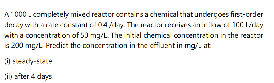A 1000 L completely mixed reactor contains a chemical that undergoes first-order
decay with a rate constant of 0.4 /day. The reactor receives an inflow of 100 L/day
with a concentration of 50 mg/L. The initial chemical concentration in the reactor
is 200 mg/L. Predict the concentration in the effluent in mg/L at:
(i) steady-state
(ii) after 4 days.