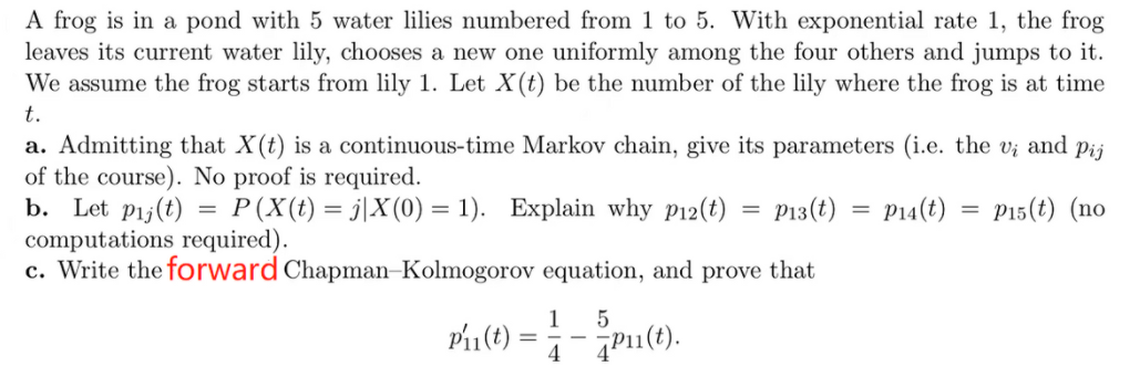 A frog is in a pond with 5 water lilies numbered from 1 to 5. With exponential rate 1, the frog
leaves its current water lily, chooses a new one uniformly among the four others and jumps to it.
We assume the frog starts from lily 1. Let X(t) be the number of the lily where the frog is at time
t.
a. Admitting that X(t) is a continuous-time Markov chain, give its parameters (i.e. the vi and pij
of the course). No proof is required.
b. Let pij(t) = P(X(t) = j|X(0) = 1). Explain why p12(t) = P13(t) = P14(t) = P15(t) (no
computations required).
c. Write the forward Chapman-Kolmogorov equation, and prove that
Pin(0) =
15
4
-Pu (1).