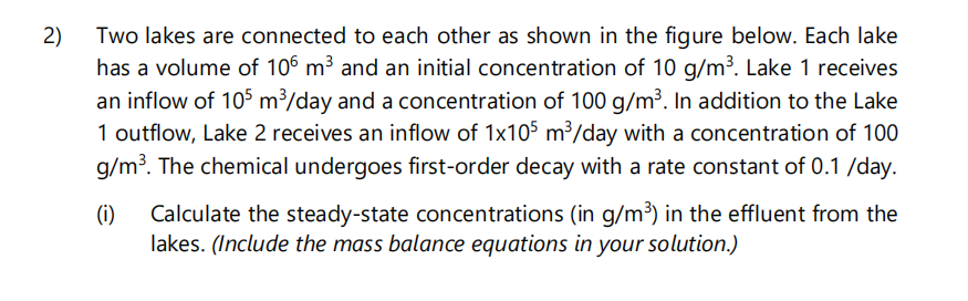 2)
Two lakes are connected to each other as shown in the figure below. Each lake
has a volume of 106 m³ and an initial concentration of 10 g/m³. Lake 1 receives
an inflow of 105 m³/day and a concentration of 100 g/m³. In addition to the Lake
1 outflow, Lake 2 receives an inflow of 1x105 m³/day with a concentration of 100
g/m³. The chemical undergoes first-order decay with a rate constant of 0.1 /day.
(i)
Calculate the steady-state concentrations (in g/m³) in the effluent from the
lakes. (Include the mass balance equations in your solution.)