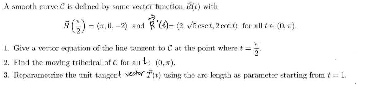 A smooth curve C is defined by some vector function R(t) with
S
R = (π,0,-2) and R'(t)= (2, √5 csc t, 2 cot t) for all t = (0, π).
T
π
1. Give a vector equation of the line tangent to C at the point where t = 2
2. Find the moving trihedral of C for all t€ (0, π).
3. Reparametrize the unit tangent vector T(t) using the arc length as parameter starting from t = 1.